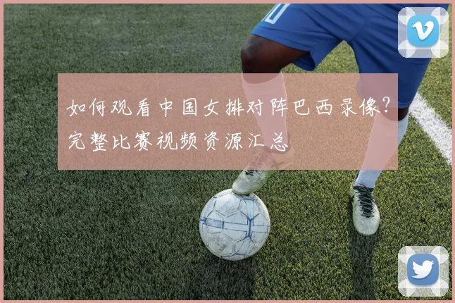 如何观看中国女排对阵巴西录像？完整比赛视频资源汇总
