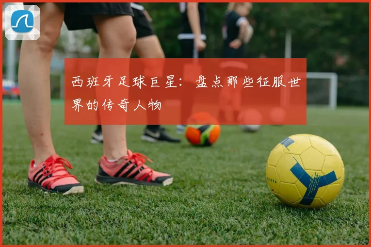 西班牙足球巨星:盘点那些征服世界的传奇人物